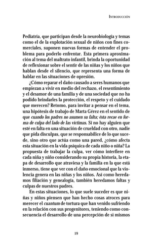 19
INTRODUCCIÓN
Pediatría, que participan desde la neurobiología y temas
como el de la explotación sexual de niños con fines co-
merciales, suponen nuevas formas de entender el pro-
blema para poderlo enfrentar. Esta primera aproxima-
ción al tema del maltrato infantil, brinda la oportunidad
de reflexionar sobre el sentir de las niñas y los niños que
hablan desde el silencio, que representa una forma de
hablar en las situaciones de opresión.
¿Cómo reparar el daño causado a seres humanos que
empiezan a vivir en medio del rechazo, el resentimiento
y el desamor de una familia y de una sociedad que no ha
podido brindarles la protección, el respeto y el cuidado
que merecen? Retomo, para invitar a pensar en el tema,
una hipótesis de trabajo de Marta Gérez en el sentido de
que cuando los padres no asumen su falta; ésta recae en for-
ma de culpa del lado de las víctimas. Si no hay alguien que
esté en falta en una situación de crueldad con otro, nadie
que pida disculpas, que se responsabilice de lo que suce-
de, sino otro que actúa como una pared, ¿cómo afecta
esta situación en la vida psíquica de cada niño o niña? La
propuesta de trabajar la culpa, ver cómo interfiere en
cada niña y niño considerando su propia historia, la eta-
pa de desarrollo que atraviesa y la familia en la que está
inmerso, tiene que ver con el daño emocional que la vio-
lencia genera en las niñas y los niños. Así como hereda-
mos filiación y genealogía, también heredamos faltas y
culpas de nuestros padres.
En estas situaciones, lo que suele suceder es que ni-
ñas y niños piensen que han hecho cosas atroces para
merecer el cuantum de tortura que han venido sufriendo
en la relación con sus progenitores, teniendo como con-
secuencia el desarrollo de una percepción de sí mismos
 