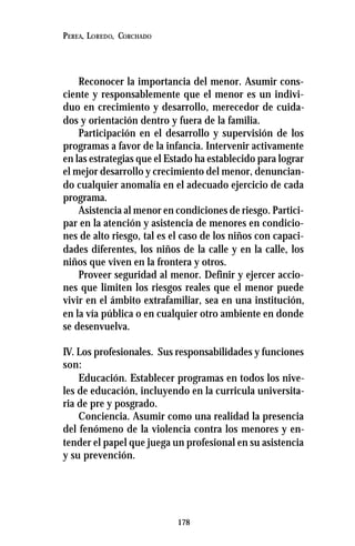 178
PEREA, LOREDO, CORCHADO
Reconocer la importancia del menor. Asumir cons-
ciente y responsablemente que el menor es un indivi-
duo en crecimiento y desarrollo, merecedor de cuida-
dos y orientación dentro y fuera de la familia.
Participación en el desarrollo y supervisión de los
programas a favor de la infancia. Intervenir activamente
en las estrategias que el Estado ha establecido para lograr
el mejor desarrollo y crecimiento del menor, denuncian-
do cualquier anomalía en el adecuado ejercicio de cada
programa.
Asistencia al menor en condiciones de riesgo. Partici-
par en la atención y asistencia de menores en condicio-
nes de alto riesgo, tal es el caso de los niños con capaci-
dades diferentes, los niños de la calle y en la calle, los
niños que viven en la frontera y otros.
Proveer seguridad al menor. Definir y ejercer accio-
nes que limiten los riesgos reales que el menor puede
vivir en el ámbito extrafamiliar, sea en una institución,
en la vía pública o en cualquier otro ambiente en donde
se desenvuelva.
IV. Los profesionales. Sus responsabilidades y funciones
son:
Educación. Establecer programas en todos los nive-
les de educación, incluyendo en la curricula universita-
ria de pre y posgrado.
Conciencia. Asumir como una realidad la presencia
del fenómeno de la violencia contra los menores y en-
tender el papel que juega un profesional en su asistencia
y su prevención.
 