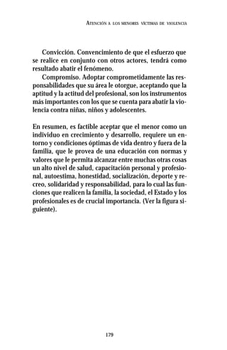 179
ATENCIÓN A LOS MENORES VÍCTIMAS DE VIOLENCIA
Convicción. Convencimiento de que el esfuerzo que
se realice en conjunto con otros actores, tendrá como
resultado abatir el fenómeno.
Compromiso. Adoptar comprometidamente las res-
ponsabilidades que su área le otorgue, aceptando que la
aptitud y la actitud del profesional, son los instrumentos
más importantes con los que se cuenta para abatir la vio-
lencia contra niñas, niños y adolescentes.
En resumen, es factible aceptar que el menor como un
individuo en crecimiento y desarrollo, requiere un en-
torno y condiciones óptimas de vida dentro y fuera de la
familia, que le provea de una educación con normas y
valores que le permita alcanzar entre muchas otras cosas
un alto nivel de salud, capacitación personal y profesio-
nal, autoestima, honestidad, socialización, deporte y re-
creo, solidaridad y responsabilidad, para lo cual las fun-
ciones que realicen la familia, la sociedad, el Estado y los
profesionales es de crucial importancia. (Ver la figura si-
guiente).
 