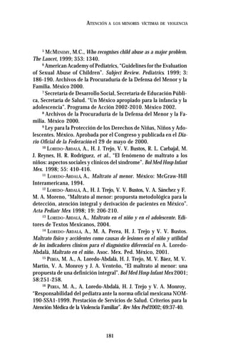 181
ATENCIÓN A LOS MENORES VÍCTIMAS DE VIOLENCIA
5
MCMENEMY, M.C., Who recognises child abuse as a major problem.
The Lancet, 1999; 353: 1340.
6
American Academy of Pediatrics, “Guidelines for the Evaluation
of Sexual Abuse of Children”. Subject Review. Pediatrics. 1999; 3:
186-190. Archivos de la Procuraduría de la Defensa del Menor y la
Familia. México 2000.
7
Secretaría de Desarrollo Social, Secretaría de Educación Públi-
ca, Secretaría de Salud. “Un México apropiado para la infancia y la
adolescencia”. Programa de Acción 2002-2010. México 2002.
8
Archivos de la Procuraduría de la Defensa del Menor y la Fa-
milia. México 2000.
9
Ley para la Protección de los Derechos de Niñas, Niños y Ado-
lescentes. México. Aprobada por el Congreso y publicada en el Dia-
rio Oficial de la Federación el 29 de mayo de 2000.
10
LOREDO-ABDALÁ, A., H. J. Trejo, V. V. Bustos, R. L. Carbajal, M.
J. Reynes, H. R. Rodríguez, et al., “El fenómeno de maltrato a los
niños: aspectos sociales y clínicos del síndrome”. Bol Med Hosp Infant
Mex. 1998; 55: 410-416.
11
LOREDO-ABDALÁ, A., Maltrato al menor. México: McGraw-Hill
Interamericana, 1994.
12
LOREDO-ABDALÁ, A., H. J. Trejo, V. V. Bustos, V. A. Sánchez y F.
M. A. Moreno, “Maltrato al menor: propuesta metodológica para la
detección, atención integral y derivación de pacientes en México”.
Acta Pediatr Mex 1998; 19: 206-210.
13
LOREDO-ABDALÁ, A., Maltrato en el niño y en el adolescente. Edi-
tores de Textos Mexicanos, 2004.
14
LOREDO-ABDALÁ, A., M. A. Perea, H. J. Trejo y V. V. Bustos.
Maltrato físico y accidentes como causas de lesiones en el niño y utilidad
de los indicadores clínicos para el diagnóstico diferencial en A. Loredo-
Abdalá, Maltrato en el niño. Asoc. Mex. Ped. México, 2001.
15
PEREA, M. A., A. Loredo-Abdalá, H. J. Trejo, M. V. Báez, M. V.
Martín, V. A. Monroy y J. A. Venteño, “El maltrato al menor: una
propuesta de una definición integral”.Bol Med Hosp Infant Mex 2001;
58:251-258.
16
PEREA, M. A., A. Loredo-Abdalá, H. J. Trejo y V. A. Monroy,
“Responsabilidad del pediatra ante la norma oficial mexicana NOM-
190-SSA1-1999. Prestación de Servicios de Salud. Criterios para la
Atención Médica de la Violencia Familiar”. Rev Mex Ped2002; 69:37-40.
 