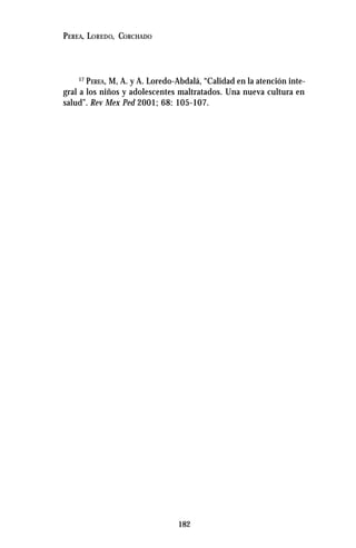 182
PEREA, LOREDO, CORCHADO
17
PEREA, M, A. y A. Loredo-Abdalá, “Calidad en la atención inte-
gral a los niños y adolescentes maltratados. Una nueva cultura en
salud”. Rev Mex Ped 2001; 68: 105-107.
 