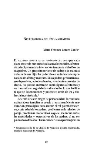 183
NEUROBIOLOGÍA DEL NIÑO MALTRATADO
María Verónica Cerezo Cantú*
EL MALTRATO INFANTIL ES UN FENÓMENO CULTURAL que cada
día se extiende más en todos los niveles sociales, afectan-
do principalmente la interacción temprana del niño con
sus padres. Un grupo importante de padres que maltrata
o abusa de sus hijos ha padecido en su infancia tempra-
na falta de afecto y maltrato. Si los padres presentan ras-
gos depresivos, autodevaluados, y se sienten carentes de
afecto, no podrán mostrarse como figuras afectuosas y
no transmitirán seguridad y valía al niño, lo que facilita-
rá que se desencadenen y potencien crisis de ira y vio-
lencia incontrolable.1
Además de estos rasgos de personalidad, la conducta
maltratadora también se asocia a: una insuficiente ma-
duración psicológica para asumir el rol paterno/mater-
no, corta edad de los padres, problemas en la relación de
pareja, problemas económicos, o que el menor no cubre
las necesidades y expectativas de los padres, al no ser
planeado o deseado.2
Estas características psicológicas en
* Neuropsicóloga de la Clínica de Atención al Niño Maltratado.
Instituto Nacional de Pediatría.
 