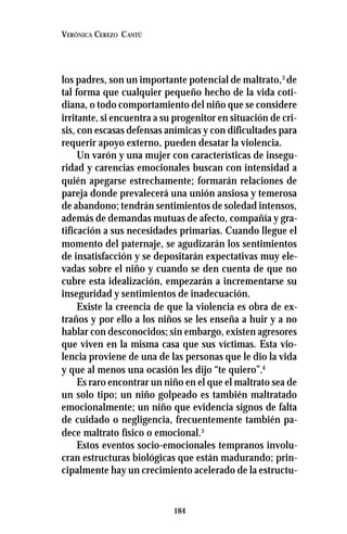 184
VERÓNICA CEREZO CANTÚ
los padres, son un importante potencial de maltrato,3
de
tal forma que cualquier pequeño hecho de la vida coti-
diana, o todo comportamiento del niño que se considere
irritante, si encuentra a su progenitor en situación de cri-
sis, con escasas defensas anímicas y con dificultades para
requerir apoyo externo, pueden desatar la violencia.
Un varón y una mujer con características de insegu-
ridad y carencias emocionales buscan con intensidad a
quién apegarse estrechamente; formarán relaciones de
pareja donde prevalecerá una unión ansiosa y temerosa
de abandono; tendrán sentimientos de soledad intensos,
además de demandas mutuas de afecto, compañía y gra-
tificación a sus necesidades primarias. Cuando llegue el
momento del paternaje, se agudizarán los sentimientos
de insatisfacción y se depositarán expectativas muy ele-
vadas sobre el niño y cuando se den cuenta de que no
cubre esta idealización, empezarán a incrementarse su
inseguridad y sentimientos de inadecuación.
Existe la creencia de que la violencia es obra de ex-
traños y por ello a los niños se les enseña a huir y a no
hablar con desconocidos; sin embargo, existen agresores
que viven en la misma casa que sus víctimas. Esta vio-
lencia proviene de una de las personas que le dio la vida
y que al menos una ocasión les dijo “te quiero”.4
Es raro encontrar un niño en el que el maltrato sea de
un solo tipo; un niño golpeado es también maltratado
emocionalmente; un niño que evidencia signos de falta
de cuidado o negligencia, frecuentemente también pa-
dece maltrato físico o emocional.5
Estos eventos socio-emocionales tempranos involu-
cran estructuras biológicas que están madurando; prin-
cipalmente hay un crecimiento acelerado de la estructu-
 