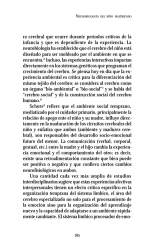 185
NEUROBIOLOGÍA DEL NIÑO MALTRATADO
ra cerebral que ocurre durante periodos críticos de la
infancia y que es dependiente de la experiencia. La
neurobiología ha establecido que el cerebro del niño está
diseñado para ser moldeado por el ambiente en que se
encuentra.6
Incluso, las experiencias interactivas impactan
directamente en los sistemas genéticos que programan el
crecimiento del cerebro. Se piensa hoy en día que la ex-
periencia ambiental es crítica para la diferenciación del
mismo tejido del cerebro: se considera al cerebro como
un órgano “bio-ambiental” o “bio-social”7
y se habla del
“cerebro social” y de la construcción social del cerebro
humano.8
Schore9
refiere que el ambiente social temprano,
mediatizado por el cuidador primario, principalmente la
relación de apego ente el niño y su madre, influye direc-
tamente en la maduración de los circuitos cerebrales del
niño y enfatiza que ambos (ambiente y madurez cere-
bral), son responsables del desarrollo socio-emocional
futuro del menor. La comunicación (verbal, corporal,
gestual, etc.) entre la madre y el hijo cambia la experien-
cia emocional y el comportamiento del otro; es decir,
existe una retroalimentación constante que bien puede
ser positiva o negativa y que conlleva ciertos cambios
neurofisiológicos en ambos.
Una cantidad cada vez más amplia de estudios
interdisciplinarios sugiere que estas experiencias afectivas
interpersonales tienen un efecto crítico específico en la
organización temprana del sistema límbico, el área del
cerebro especializado no solo para el procesamiento de
la emoción sino para la organización del aprendizaje
nuevo y la capacidad de adaptarse a un ambiente rápida-
mente cambiante. El sistema límbico procesador de emo-
 