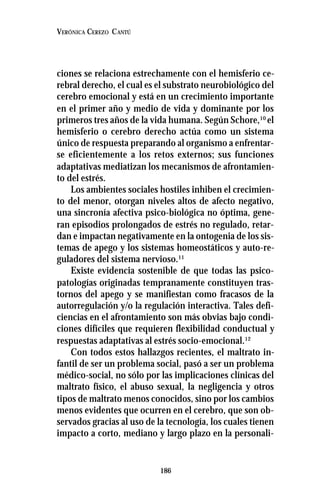 186
VERÓNICA CEREZO CANTÚ
ciones se relaciona estrechamente con el hemisferio ce-
rebral derecho, el cual es el substrato neurobiológico del
cerebro emocional y está en un crecimiento importante
en el primer año y medio de vida y dominante por los
primeros tres años de la vida humana. Según Schore,10
el
hemisferio o cerebro derecho actúa como un sistema
único de respuesta preparando al organismo a enfrentar-
se eficientemente a los retos externos; sus funciones
adaptativas mediatizan los mecanismos de afrontamien-
to del estrés.
Los ambientes sociales hostiles inhiben el crecimien-
to del menor, otorgan niveles altos de afecto negativo,
una sincronía afectiva psico-biológica no óptima, gene-
ran episodios prolongados de estrés no regulado, retar-
dan e impactan negativamente en la ontogenia de los sis-
temas de apego y los sistemas homeostáticos y auto-re-
guladores del sistema nervioso.11
Existe evidencia sostenible de que todas las psico-
patologías originadas tempranamente constituyen tras-
tornos del apego y se manifiestan como fracasos de la
autorregulación y/o la regulación interactiva. Tales defi-
ciencias en el afrontamiento son más obvias bajo condi-
ciones difíciles que requieren flexibilidad conductual y
respuestas adaptativas al estrés socio-emocional.12
Con todos estos hallazgos recientes, el maltrato in-
fantil de ser un problema social, pasó a ser un problema
médico-social, no sólo por las implicaciones clínicas del
maltrato físico, el abuso sexual, la negligencia y otros
tipos de maltrato menos conocidos, sino por los cambios
menos evidentes que ocurren en el cerebro, que son ob-
servados gracias al uso de la tecnología, los cuales tienen
impacto a corto, mediano y largo plazo en la personali-
 