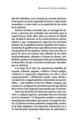 187
NEUROBIOLOGÍA DEL NIÑO MALTRATADO
dad del individuo, en la creación de vínculos afectivos,
en la manera en cómo responden al estrés y a situaciones
traumáticas, y sobre todo, en la repetición de los ciclos
de la violencia.
Existen circuitos cerebrales que se encargan de de-
tectar y procesar qué estímulos son relevantes para la
supervivencia. Entre ellos existe un sistema de alarma
que focaliza la atención en los acontecimientos amena-
zadores y que continuamente supervisa las relaciones
íntimas con el equilibrio interno regulador del cuerpo y
un sistema de gratificaciones que diferencia las experien-
cias positivas de las negativas. Existen otros circuitos ca-
paces de hacer un examen más refinado de los datos
medioambientales, afinando el sistema de alarma, anu-
lándolo cuando es necesario para evitar que la autodefensa
se desarrolle y de pie a reacción excesiva que desembo-
que en violencia.
A lo largo de la vida, las experiencias repetidas de
empatía, estímulo, angustia, conflicto o franco peligro,
conducen a respuestas adaptativas no sólo a nivel
comportamental —definiendo cuándo, cómo, dónde y
con quién los comportamientos emocionales son permi-
sibles—, sino también al nivel de células y sinapsis, que
conducen a configurar la actividad neuronal que deberá
hacer frente a las exigencias presentadas por el entorno.
Ante una situación de estrés que provoca una reac-
ción o conducta agresiva, participan diversos sistemas
en el ser humano:13
1) Respuesta somática o muscular
(movimientos musculares que ponen en estado de aler-
ta); 2) Sistema nervioso autónomo (taquicardia, aumen-
to de flujo sanguíneo a los músculos, sudoración, etc.);
3) Intervención hormonal (liberación de adrenalina y
 