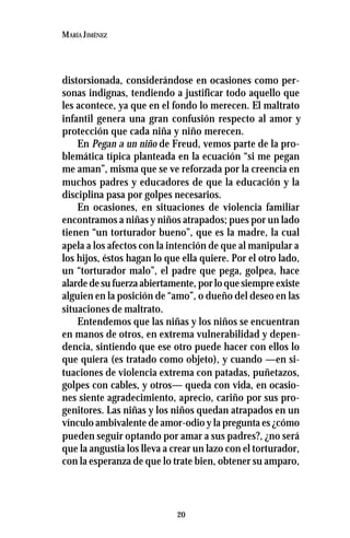 20
MARÍA JIMÉNEZ
distorsionada, considerándose en ocasiones como per-
sonas indignas, tendiendo a justificar todo aquello que
les acontece, ya que en el fondo lo merecen. El maltrato
infantil genera una gran confusión respecto al amor y
protección que cada niña y niño merecen.
En Pegan a un niño de Freud, vemos parte de la pro-
blemática típica planteada en la ecuación “si me pegan
me aman”, misma que se ve reforzada por la creencia en
muchos padres y educadores de que la educación y la
disciplina pasa por golpes necesarios.
En ocasiones, en situaciones de violencia familiar
encontramos a niñas y niños atrapados; pues por un lado
tienen “un torturador bueno”, que es la madre, la cual
apela a los afectos con la intención de que al manipular a
los hijos, éstos hagan lo que ella quiere. Por el otro lado,
un “torturador malo”, el padre que pega, golpea, hace
alarde de su fuerza abiertamente, por lo que siempre existe
alguien en la posición de “amo”, o dueño del deseo en las
situaciones de maltrato.
Entendemos que las niñas y los niños se encuentran
en manos de otros, en extrema vulnerabilidad y depen-
dencia, sintiendo que ese otro puede hacer con ellos lo
que quiera (es tratado como objeto), y cuando —en si-
tuaciones de violencia extrema con patadas, puñetazos,
golpes con cables, y otros— queda con vida, en ocasio-
nes siente agradecimiento, aprecio, cariño por sus pro-
genitores. Las niñas y los niños quedan atrapados en un
vínculo ambivalente de amor-odio y la pregunta es ¿cómo
pueden seguir optando por amar a sus padres?, ¿no será
que la angustia los lleva a crear un lazo con el torturador,
con la esperanza de que lo trate bien, obtener su amparo,
 