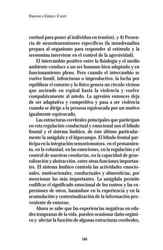 188
VERÓNICA CEREZO CANTÚ
cortisol para poner al individuo en tensión), y 4) Presen-
cia de neurotransmisores específicos (la noradrenalina
prepara al organismo para responder al estímulo y la
serotonina interviene en el control de la agresividad).
El intercambio positivo entre la fisiología y el medio
ambiente conduce a un ser humano bien adaptado y en
funcionamiento pleno. Pero cuando el intercambio se
vuelve hostil, infructuoso o improductivo, la lucha por
equilibrar el entorno y lo físico genera un círculo vicioso
que asciende en espiral hasta la violencia y vuelve
compulsivamente al miedo. La agresión entonces deja
de ser adaptativa y competitiva y pasa a ser violencia
cuando se dirige a la persona equivocada por un motivo
igualmente equivocado.
Las estructuras cerebrales principales que participan
en esta regulación conductual y emocional son el lóbulo
frontal y el sistema límbico, de éste último particular-
mente la amígdala y el hipocampo. El lóbulo frontal par-
ticipa en la integración sensoriomotora, en el pensamien-
to, en la voluntad, en las emociones, en la regulación y el
control de nuestras conductas, en la capacidad de gene-
ralización y abstracción, entre otras funciones importan-
tes. El sistema límbico controla las actividades emocio-
nales, motivacionales, conductuales y alimenticias, por
mencionar las más importantes. La amígdala permite
codificar el significado emocional de los rostros y las ex-
presiones de otros, basándose en la experiencia y en la
acumulación y contextualización de la información pro-
veniente de entorno.
Ahora se sabe que las experiencias negativas en eda-
des tempranas de la vida, pueden ocasionar daño orgáni-
co y afectar la función de algunas estructuras cerebrales,
 