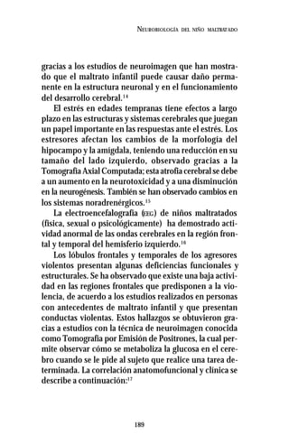 189
NEUROBIOLOGÍA DEL NIÑO MALTRATADO
gracias a los estudios de neuroimagen que han mostra-
do que el maltrato infantil puede causar daño perma-
nente en la estructura neuronal y en el funcionamiento
del desarrollo cerebral.14
El estrés en edades tempranas tiene efectos a largo
plazo en las estructuras y sistemas cerebrales que juegan
un papel importante en las respuestas ante el estrés. Los
estresores afectan los cambios de la morfología del
hipocampo y la amígdala, teniendo una reducción en su
tamaño del lado izquierdo, observado gracias a la
Tomografía Axial Computada; esta atrofia cerebral se debe
a un aumento en la neurotoxicidad y a una disminución
en la neurogénesis. También se han observado cambios en
los sistemas noradrenérgicos.15
La electroencefalografía (EEG) de niños maltratados
(física, sexual o psicológicamente) ha demostrado acti-
vidad anormal de las ondas cerebrales en la región fron-
tal y temporal del hemisferio izquierdo.16
Los lóbulos frontales y temporales de los agresores
violentos presentan algunas deficiencias funcionales y
estructurales. Se ha observado que existe una baja activi-
dad en las regiones frontales que predisponen a la vio-
lencia, de acuerdo a los estudios realizados en personas
con antecedentes de maltrato infantil y que presentan
conductas violentas. Estos hallazgos se obtuvieron gra-
cias a estudios con la técnica de neuroimagen conocida
como Tomografía por Emisión de Positrones, la cual per-
mite observar cómo se metaboliza la glucosa en el cere-
bro cuando se le pide al sujeto que realice una tarea de-
terminada. La correlación anatomofuncional y clínica se
describe a continuación:17
 