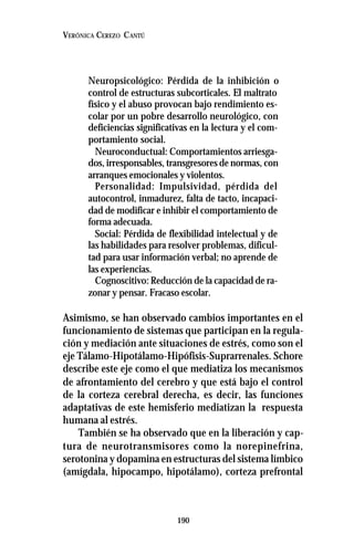 190
VERÓNICA CEREZO CANTÚ
Neuropsicológico: Pérdida de la inhibición o
control de estructuras subcorticales. El maltrato
físico y el abuso provocan bajo rendimiento es-
colar por un pobre desarrollo neurológico, con
deficiencias significativas en la lectura y el com-
portamiento social.
Neuroconductual: Comportamientos arriesga-
dos, irresponsables, transgresores de normas, con
arranques emocionales y violentos.
Personalidad: Impulsividad, pérdida del
autocontrol, inmadurez, falta de tacto, incapaci-
dad de modificar e inhibir el comportamiento de
forma adecuada.
Social: Pérdida de flexibilidad intelectual y de
las habilidades para resolver problemas, dificul-
tad para usar información verbal; no aprende de
las experiencias.
Cognoscitivo: Reducción de la capacidad de ra-
zonar y pensar. Fracaso escolar.
Asimismo, se han observado cambios importantes en el
funcionamiento de sistemas que participan en la regula-
ción y mediación ante situaciones de estrés, como son el
eje Tálamo-Hipotálamo-Hipófisis-Suprarrenales. Schore
describe este eje como el que mediatiza los mecanismos
de afrontamiento del cerebro y que está bajo el control
de la corteza cerebral derecha, es decir, las funciones
adaptativas de este hemisferio mediatizan la respuesta
humana al estrés.
También se ha observado que en la liberación y cap-
tura de neurotransmisores como la norepinefrina,
serotonina y dopamina en estructuras del sistema límbico
(amígdala, hipocampo, hipotálamo), corteza prefrontal
 