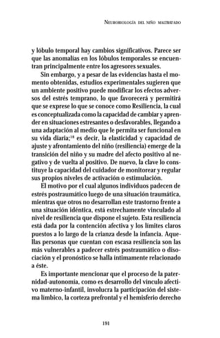 191
NEUROBIOLOGÍA DEL NIÑO MALTRATADO
y lóbulo temporal hay cambios significativos. Parece ser
que las anomalías en los lóbulos temporales se encuen-
tran principalmente entre los agresores sexuales.
Sin embargo, y a pesar de las evidencias hasta el mo-
mento obtenidas, estudios experimentales sugieren que
un ambiente positivo puede modificar los efectos adver-
sos del estrés temprano, lo que favorecerá y permitirá
que se exprese lo que se conoce como Resiliencia, la cual
es conceptualizada como la capacidad de cambiar y apren-
der en situaciones estresantes o desfavorables, llegando a
una adaptación al medio que le permita ser funcional en
su vida diaria;18
es decir, la elasticidad y capacidad de
ajuste y afrontamiento del niño (resiliencia) emerge de la
transición del niño y su madre del afecto positivo al ne-
gativo y de vuelta al positivo. De nuevo, la clave lo cons-
tituye la capacidad del cuidador de monitorear y regular
sus propios niveles de activación o estimulación.
El motivo por el cual algunos individuos padecen de
estrés postraumático luego de una situación traumática,
mientras que otros no desarrollan este trastorno frente a
una situación idéntica, está estrechamente vinculado al
nivel de resiliencia que dispone el sujeto. Esta resiliencia
está dada por la contención afectiva y los límites claros
puestos a lo largo de la crianza desde la infancia. Aque-
llas personas que cuentan con escasa resiliencia son las
más vulnerables a padecer estrés postraumático o diso-
ciación y el pronóstico se halla íntimamente relacionado
a éste.
Es importante mencionar que el proceso de la pater-
nidad-autonomía, como es desarrollo del vínculo afecti-
vo materno-infantil, involucra la participación del siste-
ma límbico, la corteza prefrontal y el hemisferio derecho
 
