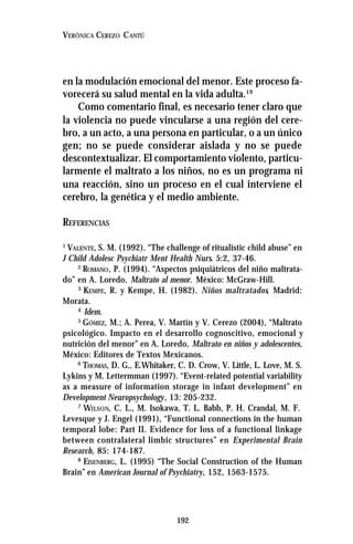 192
VERÓNICA CEREZO CANTÚ
en la modulación emocional del menor. Este proceso fa-
vorecerá su salud mental en la vida adulta.19
Como comentario final, es necesario tener claro que
la violencia no puede vincularse a una región del cere-
bro, a un acto, a una persona en particular, o a un único
gen; no se puede considerar aislada y no se puede
descontextualizar. El comportamiento violento, particu-
larmente el maltrato a los niños, no es un programa ni
una reacción, sino un proceso en el cual interviene el
cerebro, la genética y el medio ambiente.
REFERENCIAS
1
VALENTE, S. M. (1992). “The challenge of ritualistic child abuse” en
J Child Adolesc Psychiatr Ment Health Nurs. 5:2, 37-46.
2
ROMANO, P. (1994). “Aspectos psiquiátricos del niño maltrata-
do” en A. Loredo, Maltrato al menor. México: McGraw-Hill.
3
KEMPE, R. y Kempe, H. (1982). Niños maltratados, Madrid:
Morata.
4
Idem.
5
GÓMEZ, M.; A. Perea, V. Martín y V. Cerezo (2004), “Maltrato
psicológico. Impacto en el desarrollo cognoscitivo, emocional y
nutrición del menor” en A. Loredo, Maltrato en niños y adolescentes,
México: Editores de Textos Mexicanos.
6
THOMAS, D. G., E.Whitaker, C. D. Crow, V. Little, L. Love, M. S.
Lykins y M. Lettermman (1997). “Event-related potential variability
as a measure of information storage in infant development” en
Development Neuropsychology, 13: 205-232.
7
WILSON, C. L., M. Isokawa, T. L. Babb, P. H. Crandal, M. F.
Levesque y J. Engel (1991), “Functional connections in the human
temporal lobe: Part II. Evidence for loss of a functional linkage
between contralateral limbic structures” en Experimental Brain
Research, 85: 174-187.
8
EISENBERG, L. (1995) “The Social Construction of the Human
Brain” en American Journal of Psychiatry, 152, 1563-1575.
 