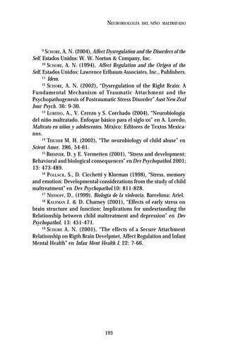 193
NEUROBIOLOGÍA DEL NIÑO MALTRATADO
9
SCHORE, A. N. (2004), Affect Dysregulation and the Disorders of the
Self. Estados Unidos: W. W. Norton & Company, Inc.
10
SCHORE, A. N. (1994), Affect Regulation and the Origen of the
Self. Estados Unidos: Lawrence Erlbaum Associates, Inc., Publishers.
11
Idem.
12
SCHORE, A. N. (2002), “Dysregulation of the Right Brain: A
Fundamental Mechanism of Traumatic Attachment and the
Psychopathogenesis of Postraumatic Stress Disorder” Aust New Zeal
Jour Psych. 36: 9-30.
13
LOREDO, A., V. Cerezo y S. Corchado (2004), “Neurobiología
del niño maltratado. Enfoque básico para el siglo XXI” en A. Loredo,
Maltrato en niños y adolescentes. México: Editores de Textos Mexica-
nos.
14
TEICHER M. H. (2002), “The neurobiology of child abuse” en
Scient Amer. 286, 54-61.
15
BREMNER, D. y E. Vermetten (2001), “Stress and development:
Behavioral and biological consequences” enDev Psychopathol. 2001;
13: 473-489.
16
POLLACK, S., D. Cicchetti y Klorman (1998), “Stress, memory
and emotion: Developmental considerations from the study of child
maltreatment” en Dev Psychopathol.10: 811-828.
17
NIEHOFF, D., (1999), Biología de la violencia. Barcelona: Ariel.
18
KAUFMAN J. & D. Charney (2001), “Effects of early stress on
brain structure and function: Implications for undesrtanding the
Relationship between child maltreatment and depression” en Dev
Psychopathol, 13: 451-471.
19
SCHORE A. N. (2001), “The effects of a Secure Attachment
Relationship on Rigth Brain Develpmet, Affect Regulation and Infant
Mental Health” en Infan Ment Health J, 22: 7-66.
 