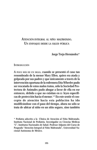 195
ATENCIÓN INTEGRAL AL NIÑO MALTRATADO.
UN ENFOQUE DESDE LA SALUD PÚBLICA
Jorge Trejo Hernández*
INTRODUCCIÓN
A POCO MÁS DE UN SIGLO, cuando se presentó el caso tan
renombrado de la menor Mary Ellen, quien era atada y
golpeada por sus padres y que únicamente a través de la
intervención oportuna de la enfermera Etta Wheeler pudo
ser rescatada de estos malos tratos, sólo la Sociedad Pro-
tectora de Animales pudo abogar a favor de ella en ese
entonces, debido a que no existían en EU leyes específi-
cas de protección hacia el menor.1,2
En este sentir el con-
cepto de atención hacia esta población ha ido
modificándose con el paso del tiempo, ahora no sólo se
trata de ubicar al niño en un sitio seguro, sino también
* Pediatra adscrito a la Clínica de Atención al Niño Maltratado.
Instituto Nacional de Pediatría. Investigador en Ciencias Médicas
“C”, Institutos Nacionales de Salud. Profesor Adjunto del Curso de
Posgrado “Atención Integral al Niño Maltratado”, Universidad Na-
cional Autónoma de México.
 