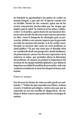 196
JORGE TREJO HERNÁNDEZ
de brindarle la oportunidad a los padres de recibir un
manejo integral, y ¿por qué no? al agresor cuando esto
sea factible. Dentro de este contexto, quizá uno de los
actores mayormente involucrados por los riesgos que
implica para la salud “la violencia en los niños y adoles-
centes” es el médico, quién dentro de sus funciones des-
tacan tanto atender las diversas repercusiones presentes
en ellos, como la búsqueda de estrategias para su pre-
vención, debido a este enorme impacto que ha generado
en todas las naciones del mundo, se le ha venido consi-
derando en nuestros días como un serio problema en
salud pública.3,5
Es por esta razón que el abordaje deba
ser considerado desde esta perspectiva, siendo fundamen-
tal primeramente conocer las diversas expresiones de la
violencia en niños, que permitirá ubicar la dimensión
del problema, de manera secundaria la importancia del
accionar de un equipo multidisciplinario y por último la
imperiosa necesidad de modelos de prevención, todo esto
conforma actualmente la atención integral al menor mal-
tratado.
FORMAS DE MALTRATO
Son diversas las formas de cómo un niño puede ser mal-
tratado.2,6,8
Si bien las más conocidas son el físico, el abuso
sexual y el maltrato psicológico, existen otras que por su
expresión no son tan sencillas de diagnosticar, sin em-
bargo se deben conocer para poder diseñar estrategias de
manejo.
 