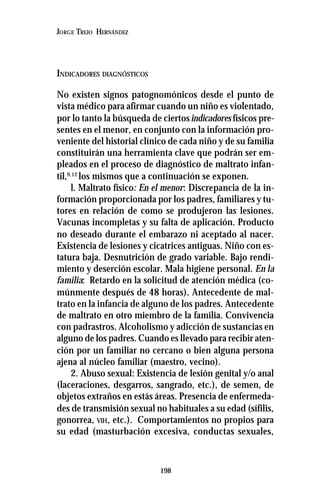 198
JORGE TREJO HERNÁNDEZ
INDICADORES DIAGNÓSTICOS
No existen signos patognomónicos desde el punto de
vista médico para afirmar cuando un niño es violentado,
por lo tanto la búsqueda de ciertosindicadores físicos pre-
sentes en el menor, en conjunto con la información pro-
veniente del historial clínico de cada niño y de su familia
constituirán una herramienta clave que podrán ser em-
pleados en el proceso de diagnóstico de maltrato infan-
til,9,12
los mismos que a continuación se exponen.
l. Maltrato físico: En el menor: Discrepancia de la in-
formación proporcionada por los padres, familiares y tu-
tores en relación de como se produjeron las lesiones.
Vacunas incompletas y su falta de aplicación. Producto
no deseado durante el embarazo ni aceptado al nacer.
Existencia de lesiones y cicatrices antiguas. Niño con es-
tatura baja. Desnutrición de grado variable. Bajo rendi-
miento y deserción escolar. Mala higiene personal. En la
familia: Retardo en la solicitud de atención médica (co-
múnmente después de 48 horas). Antecedente de mal-
trato en la infancia de alguno de los padres. Antecedente
de maltrato en otro miembro de la familia. Convivencia
con padrastros. Alcoholismo y adicción de sustancias en
alguno de los padres. Cuando es llevado para recibir aten-
ción por un familiar no cercano o bien alguna persona
ajena al núcleo familiar (maestro, vecino).
2. Abuso sexual: Existencia de lesión genital y/o anal
(laceraciones, desgarros, sangrado, etc.), de semen, de
objetos extraños en estás áreas. Presencia de enfermeda-
des de transmisión sexual no habituales a su edad (sífilis,
gonorrea, VIH, etc.). Comportamientos no propios para
su edad (masturbación excesiva, conductas sexuales,
 