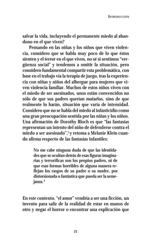 21
INTRODUCCIÓN
salvar la vida, incluyendo el permanente miedo al aban-
dono en el que viven?
Pensando en las niñas y los niños que viven violen-
cia, considero que se habla muy poco de lo que éstos
sienten y el terror en el que viven, no sé si sentimos “ver-
güenza social” y tendemos a omitir la situación, pero
considero fundamental compartir esta problemática, con
base en el trabajo vía la terapia de juego, tras la experien-
cia con niñas y niños del albergue para mujeres que vi-
ven violencia familiar. Muchos de estos niños viven con
el miedo de ser asesinados, unos están convencidos no
sólo de que sus padres querían matarlos, sino de que
realmente lo harán, situación que varía de intensidad.
Considero que no se habla del miedo al infanticidio como
una gran preocupación sentida por las niñas y los niños.
Una afirmación de Dorothy Bloch es que “las fantasías
representan un intento del niño de defenderse contra el
miedo a ser asesinado”,3
y retoma a Melanie Klein cuan-
do afirma respecto de las fantasías infantiles:
No me cabe ninguna duda de que las identida-
des que se ocultan detrás de esas figuras imagina-
rias y terroríficas son los propios padres, ni de
que esas formas horribles de alguna manera re-
flejan los rasgos de su padre o su madre, por
distorsionada o fantástica que pueda ser la seme-
janza.4
En este contexto, “el amor” vendría a ser una ficción, un
invento para salir de la realidad de estar en manos de
otro y negar el horror o encontrar una explicación que
 