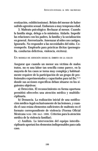 199
ATENCIÓN INTEGRAL AL NIÑO MALTRATADO
erotización, exhibicionismo). Relato del menor de haber
sufrido agresión sexual. Embarazo a muy temprana edad.
3. Maltrato psicológico: Rechazar al menor. Cuando
la familia niega, delega o lo minimiza. Aislarlo. Impedir
las relaciones con los padres, la familia y la socialización
en general. Aterrorizarlo. Amenazar al niño con castigos.
Ignorarlo. No responder a las necesidades del niño. Co-
rromperlo. Emplearlo para prácticas ilícitas (pornogra-
fía, conductas delictivas, violencia, etcétera).
UN MODELO DE ATENCIÓN DESDE EL ÁMBITO DE LA SALUD
Asegurar que cuando un menor sea víctima de malos
tratos, no es una labor tan sencilla como parece, en la
mayoría de los casos se torna muy compleja y habitual-
mente requiere de la participación de un grupo de pro-
fesionales experimentados y capacitados para tal fin,13,15
donde sus acciones específicas deban situarse en los si-
guientes objetivos:
a) Detección. El reconocimiento en forma oportuna
permitirá ofrecerles una atención médica y multidis-
ciplinaria.
b) Denuncia. La realización inicial de una notifica-
ción médico-legal exclusivamente de las lesiones, y cuan-
do el caso reúna elementos suficientes de maltrato en el
formato correspondiente de violencia (Norma Oficial
Mexicana NOM- 190- SSA1- 1999. Criterios para la atención
médica de la violencia familiar).
c) Análisis. La intervención del equipo interdis-
ciplinario aportará los elementos indispensables para cada
caso.
 