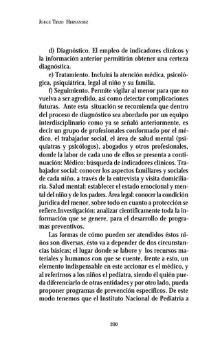 200
JORGE TREJO HERNÁNDEZ
d) Diagnóstico. El empleo de indicadores clínicos y
la información anterior permitirán obtener una certeza
diagnóstica.
e) Tratamiento. Incluirá la atención médica, psicoló-
gica, psiquiátrica, legal al niño y su familia.
f) Seguimiento. Permite vigilar al menor para que no
vuelva a ser agredido, así como detectar complicaciones
futuras. Ante esta situación se recomienda que dentro
del proceso de diagnóstico sea abordado por un equipo
interdisciplinario como ya se señaló anteriormente, es
decir un grupo de profesionales conformado por el mé-
dico, el trabajador social, el área de salud mental (psi-
quiatras y psicólogos), abogados y otros profesionales,
donde la labor de cada uno de ellos se presenta a conti-
nuación: Médico: búsqueda de indicadores clínicos. Tra-
bajador social: conocer los aspectos familiares y sociales
de cada niño, a través de la entrevista y visita domicilia-
ria. Salud mental: establecer el estado emocional y men-
tal del niño y de los padres. Área legal: conocer la condición
jurídica del menor, sobre todo en cuanto a protección se
refiere.Investigación: analizar científicamente toda la in-
formación que se genere, para el desarrollo de progra-
mas preventivos.
Las formas de cómo pueden ser atendidos éstos ni-
ños son diversas, ésto va a depender de dos circunstan-
cias básicas; el lugar donde se labore y los recursos ma-
teriales y humanos con que se cuente, frente a esto, un
elemento indispensable en este accionar es el médico, y
al referirnos a los niños el pediatra, siendo él quién pue-
da diferenciarlo de otras entidades y por otro lado, pueda
proponer programas de prevención específicos. De este
modo tenemos que el Instituto Nacional de Pediatría a
 