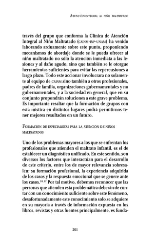 201
ATENCIÓN INTEGRAL AL NIÑO MALTRATADO
través del grupo que conforma la Clínica de Atención
Integral al Niño Maltratado (CAINM-INP-UNAM) ha venido
laborando arduamente sobre este punto, proponiendo
mecanismos de abordaje donde se le pueda ofrecer al
niño maltratado no sólo la atención inmediata a las le-
siones y al daño agudo, sino que también se le otorgue
herramientas suficientes para evitar las repercusiones a
largo plazo. Todo este accionar involucrara no solamen-
te al equipo de CAINM sino también a otros profesionales,
padres de familia, organizaciones gubernamentales y no
gubernamentales, y a la sociedad en general, que en su
conjunto propondrán soluciones a este grave problema.
Es importante resaltar que la formación de grupos con
esta mística en distintos lugares podrá permitirnos te-
ner mejores resultados en un futuro.
FORMACIÓN DE ESPECIALISTAS PARA LA ATENCIÓN DE NIÑOS
MALTRATADOS
Uno de los problemas mayores a los que se enfrentan los
profesionales que atienden el maltrato infantil, es el de
establecer un diagnóstico unificado. En este sentido, son
diversos los factores que interactúan para el desarrollo
de este criterio, entre los de mayor relevancia sobresa-
len: su formación profesional, la experiencia adquirida
de los casos y la respuesta emocional que se genere ante
los casos.16,17
Por tal motivo, debemos reconocer que las
personas que atienden esta problemática deberán de con-
tar con un conocimiento suficiente sobre este fenómeno,
desafortunadamente este conocimiento solo se adquiere
en su mayoría a través de información expuesta en los
libros, revistas y otras fuentes principalmente, es funda-
 