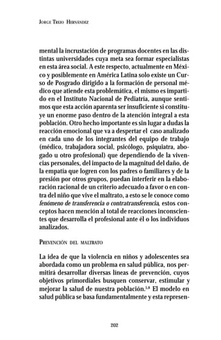 202
JORGE TREJO HERNÁNDEZ
mental la incrustación de programas docentes en las dis-
tintas universidades cuya meta sea formar especialistas
en esta área social. A este respecto, actualmente en Méxi-
co y posiblemente en América Latina solo existe un Cur-
so de Posgrado dirigido a la formación de personal mé-
dico que atiende esta problemática, el mismo es imparti-
do en el Instituto Nacional de Pediatría, aunque senti-
mos que esta acción aparenta ser insuficiente si constitu-
ye un enorme paso dentro de la atención integral a esta
población. Otro hecho importante es sin lugar a dudas la
reacción emocional que va a despertar el caso analizado
en cada uno de los integrantes del equipo de trabajo
(médico, trabajadora social, psicólogo, psiquiatra, abo-
gado u otro profesional) que dependiendo de la viven-
cias personales, del impacto de la magnitud del daño, de
la empatía que logren con los padres o familiares y de la
presión por otros grupos, puedan interferir en la elabo-
ración racional de un criterio adecuado a favor o en con-
tra del niño que vive el maltrato, a esto se le conoce como
fenómeno de transferencia o contratransferencia, estos con-
ceptos hacen mención al total de reacciones inconscien-
tes que desarrolla el profesional ante él o los individuos
analizados.
PREVENCIÓN DEL MALTRATO
La idea de que la violencia en niños y adolescentes sea
abordada como un problema en salud pública, nos per-
mitirá desarrollar diversas líneas de prevención, cuyos
objetivos primordiales busquen conservar, estimular y
mejorar la salud de nuestra población.5,8
El modelo en
salud pública se basa fundamentalmente y esta represen-
 
