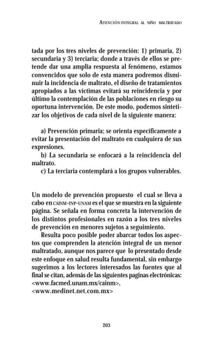 203
ATENCIÓN INTEGRAL AL NIÑO MALTRATADO
tada por los tres niveles de prevención: 1) primaria, 2)
secundaria y 3) terciaria; donde a través de ellos se pre-
tende dar una amplia respuesta al fenómeno, estamos
convencidos que solo de esta manera podremos dismi-
nuir la incidencia de maltrato, el diseño de tratamientos
apropiados a las víctimas evitará su reincidencia y por
último la contemplación de las poblaciones en riesgo su
oportuna intervención. De este modo, podemos sinteti-
zar los objetivos de cada nivel de la siguiente manera:
a) Prevención primaria; se orienta específicamente a
evitar la presentación del maltrato en cualquiera de sus
expresiones.
b) La secundaria se enfocará a la reincidencia del
maltrato.
c) La terciaria contemplará a los grupos vulnerables.
Un modelo de prevención propuesto el cual se lleva a
cabo enCAINM-INP-UNAM es el que se muestra en la siguiente
página. Se señala en forma concreta la intervención de
los distintos profesionales en razón a los tres niveles
de prevención en menores sujetos a seguimiento.
Resulta poco posible poder abarcar todos los aspec-
tos que comprenden la atención integral de un menor
maltratado, aunque nos parece que lo presentado desde
este enfoque en salud resulta fundamental, sin embargo
sugerimos a los lectores interesados las fuentes que al
final se citan, además de las siguientes paginas electrónicas:
<www.facmed.unam.mx/cainm>,
<www.medinet.net.com.mx>
 