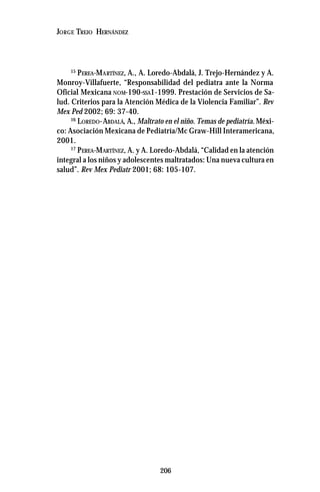 206
JORGE TREJO HERNÁNDEZ
15
PEREA-MARTÍNEZ, A., A. Loredo-Abdalá, J. Trejo-Hernández y A.
Monroy-Villafuerte, “Responsabilidad del pediatra ante la Norma
Oficial Mexicana NOM-190-SSA1-1999. Prestación de Servicios de Sa-
lud. Criterios para la Atención Médica de la Violencia Familiar”. Rev
Mex Ped 2002; 69: 37-40.
16
LOREDO-ABDALÁ, A., Maltrato en el niño. Temas de pediatría.Méxi-
co: Asociación Mexicana de Pediatría/Mc Graw-Hill Interamericana,
2001.
17
PEREA-MARTÍNEZ, A. y A. Loredo-Abdalá, “Calidad en la atención
integral a los niños y adolescentes maltratados: Una nueva cultura en
salud”. Rev Mex Pediatr 2001; 68: 105-107.
 
