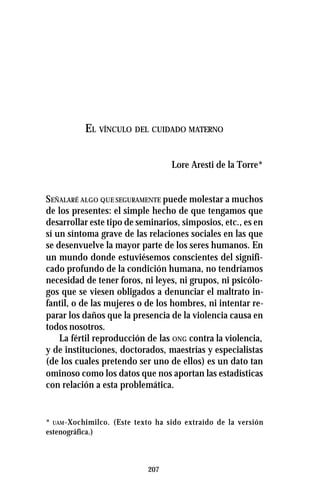 207
EL VÍNCULO DEL CUIDADO MATERNO
Lore Aresti de la Torre*
SEÑALARÉ ALGO QUE SEGURAMENTE puede molestar a muchos
de los presentes: el simple hecho de que tengamos que
desarrollar este tipo de seminarios, simposios, etc., es en
sí un síntoma grave de las relaciones sociales en las que
se desenvuelve la mayor parte de los seres humanos. En
un mundo donde estuviésemos conscientes del signifi-
cado profundo de la condición humana, no tendríamos
necesidad de tener foros, ni leyes, ni grupos, ni psicólo-
gos que se viesen obligados a denunciar el maltrato in-
fantil, o de las mujeres o de los hombres, ni intentar re-
parar los daños que la presencia de la violencia causa en
todos nosotros.
La fértil reproducción de las ONG contra la violencia,
y de instituciones, doctorados, maestrías y especialistas
(de los cuales pretendo ser uno de ellos) es un dato tan
ominoso como los datos que nos aportan las estadísticas
con relación a esta problemática.
* UAM-Xochimilco. (Este texto ha sido extraído de la versión
estenográfica.)
 