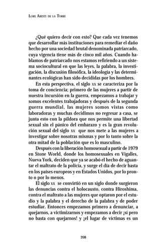 208
LORE ARESTI DE LA TORRE
¿Qué quiero decir con esto? Que cada vez tenemos
que desarrollar más instituciones para remediar el daño
hecho por una sociedad brutal denominada patriarcado,
cuya vigencia tiene más de cinco mil años. Cuando ha-
blamos de patriarcado nos estamos refiriendo a un siste-
ma sociocultural en que las leyes, la palabra, la investi-
gación, la discusión filosófica, la ideología y las determi-
nantes ecológicas han sido decididas por los hombres.
En esta perspectiva, el siglo XX se caracteriza por la
toma de conciencia; primero de las mujeres a partir de
nuestra incursión en la guerra, empezamos a trabajar y
somos excelentes trabajadoras y después de la segunda
guerra mundial, las mujeres somos vistas como
laboradoras y muchas decidimos no regresar a casa, se
junta esto con la píldora que nos permite una libertad
sexual sin el pánico del embarazo y es la gran revolu-
ción sexual del siglo XX que nos mete a las mujeres a
investigar sobre nosotras mismas y por lo tanto sobre la
otra mitad de la población que es lo masculino.
Después con la liberación homosexual a partir de 1979
en Stone World, donde los homosexuales en Vigalles,
Nueva York, deciden que ya se acabó el hecho de aguan-
tar el maltrato de la policía, y surge el día de decir basta
en los países europeos y en Estados Unidos, por lo pron-
to o por lo menos.
El siglo XX se convirtió en un siglo donde surgieron
las denuncias contra el holocausto, contra Hiroshima,
contra el maltrato a las mujeres que optaron por el estu-
dio y la palabra y el derecho de la palabra y de poder
estudiar. Entonces empezamos primero a denunciar, a
quejarnos, a victimizarnos y empezamos a decir ¡sí pero
no basta con quejarnos! y ¡el lugar de víctimas es un
 