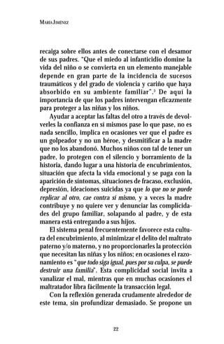 22
MARÍA JIMÉNEZ
recaiga sobre ellos antes de conectarse con el desamor
de sus padres. “Que el miedo al infanticidio domine la
vida del niño o se convierta en un elemento manejable
depende en gran parte de la incidencia de sucesos
traumáticos y del grado de violencia y cariño que haya
absorbido en su ambiente familiar”.5
De aquí la
importancia de que los padres intervengan eficazmente
para proteger a las niñas y los niños.
Ayudar a aceptar las faltas del otro a través de devol-
verles la confianza en sí mismos pase lo que pase, no es
nada sencillo, implica en ocasiones ver que el padre es
un golpeador y no un héroe, y desmitificar a la madre
que no los abandonó. Muchos niños con tal de tener un
padre, lo protegen con el silencio y borramiento de la
historia, dando lugar a una historia de encubrimientos,
situación que afecta la vida emocional y se paga con la
aparición de síntomas, situaciones de fracaso, exclusión,
depresión, ideaciones suicidas ya que lo que no se puede
replicar al otro, cae contra sí mismo, y a veces la madre
contribuye y no quiere ver y denunciar las complicida-
des del grupo familiar, solapando al padre, y de esta
manera está entregando a sus hijos.
El sistema penal frecuentemente favorece esta cultu-
ra del encubrimiento, al minimizar el delito del maltrato
paterno y/o materno, y no proporcionarles la protección
que necesitan las niñas y los niños; en ocasiones el razo-
namiento es “que todo siga igual, pues por su culpa, se puede
destruir una familia”. Esta complicidad social invita a
vanalizar el mal, mientras que en muchas ocasiones el
maltratador libra fácilmente la transacción legal.
Con la reflexión generada crudamente alrededor de
este tema, sin profundizar demasiado. Se propone un
 