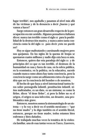 209
EL VÍNCULO DEL CUIDADO MATERNO
lugar terrible!, nos apabulla y pasamos al nivel más allá
de las víctimas y de la denuncia a decir ¿bueno y qué
vamos a hacer?
Surge entonces un gran desarrollo respecto de la pre-
ocupación en este sentido. Algunos pensadores italianos
dicen: nunca tan terrible como el siglo XX para la posibi-
lidad de la destrucción masiva, y nunca antes tanta con-
ciencia como la del siglo XX para decir ¡esto no puede
ser!
Hoy se sigue maltratando y asesinando mujeres pero
nos quejamos. En los siglos de la quema de brujas se
quemaron cuatro millones y nadie dijo esta boca es mía.
Entonces, quiero dar esta paradoja del siglo XX y de
principios del XXI que es tan terrible, el destrozo de la
humanidad en casa y fuera de casa, en la esfera pública,
en la económica, en la política, en la educativa, sucede
cuando nunca como ahora hay tanta conciencia, pero la
conciencia surge como un aditamento extra a lo que ten-
dría que ser la conciencia del hombre o de nosotros.
El hecho de que haya a nivel internacional tantos fo-
ros sobre pornografía infantil, prostitución infantil, ni-
ños maltratados, es un dato, es un síntoma; es como la
fiebre, dicen “él tiene fiebre”, sí pero la fiebre no es el
origen, el origen es una infección, un desastre, una pro-
blemática más grave.
Entonces, nosotros somos la sintomatología de un sis-
tema —y lo voy a decir en el sentido mexicano— “que
no tiene madre” y lo digo también en el sentido literal,
entonces, porque no tiene madre, todos estamos bien
enfermos y bien dañados.
He trabajado muchas veces la temática de la violen-
cia familiar, una de esas tantas veces en Taxco, Guerrero,
 