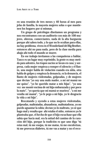 210
LORE ARESTI DE LA TORRE
en una reunión de tres meses y 40 horas al mes para
jefas de familia, la mayoría mujeres solas o que mantie-
nen los hogares por sí mismas.
Un grupo de psicólogas diseñamos un programa y
nos encontramos con un auditorio con más de 100 mu-
jeres, obreras, comerciantes, nada de la alta burguesía
porque ahí saben todo, y lo que no lo ocultan para ellas,
no hay problema, viven en el Wonderland del Big Brother,
entonces ahí no pasa nada, pero de la clase media para
abajo ahí todo el mundo se muere.
En ese trabajo invitamos a las compañeras a hablar,
Taxco es un lugar muy reprimido, la gente es muy meti-
da para adentro, los trapos sucios se lavan en casa; y sor-
presa, cada mujer empieza a romper el silencio y el llan-
to, una mujer habla de violación cuando era niña, otra
habla de golpes y empieza la denuncia, es la denuncia, el
llanto de mujeres violentadas, golpeadas, y de mujeres
que decían “yo soy una mala madre, a mí mi mamá no
me quiso”, “yo he querido matar a mis hijas”, “yo una
vez me monté encima de mi hija embarazada y por poco
la mato”, “yo quería que mi mamá se muriera”, “a mí me
vendía mi mamá”, “yo le pego a mi hijo, yo le desgracio
la vida a mi hijo”.
Rescatando y oyendo a estas mujeres violentadas,
golpeadas, maltratadas, abusadoras, maltratadoras, yo no
puedo aguantar la rabia; decían yo lo maltrato, yo sé que
hago mal y resulta que ahí estaba el niño, entonces yo le
planteaba que, el hecho de que el hijo escuchase que ella
sabía que hacía mal, era la mitad del camino de la cura-
ción del hijo, porque la tradición es que uno diga “tú
estas mal, tú me enojas, tú me matas, tú me encolerizas,
tú me provocas diabetes, tú me vas a matar y no el reco-
 