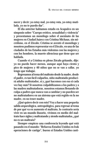 211
EL VÍNCULO DEL CUIDADO MATERNO
nocer y decir: yo estoy mal, yo estoy rota, yo estoy muti-
lada, yo no te puedo dar”.
El día anterior habíamos estado en Acapulco en un
simposio sobre “Cuerpo erótico, sexualidad y violencia”
y presentamos un monólogo sobre el asesinato de las
mujeres en Ciudad Juárez con Cristina Michaus, sin mi-
crófono, en el Zócalo; Cristina se aventó el monólogo y
nosotros pudimos representar en el Zócalo, en una de las
ciudades de los Estados más violentos con las mujeres y
con los hombres, la muerte silenciosa que tiene que ser
hablada.
Cuando vi a Cristina en pleno Zócalo gritando, dije:
yo no puedo hacer menos, aunque aquí haya ciento y
pico de mujeres y 40 niños que no se van a callar, yo
tengo que trabajar.
Regresamos al tema del maltrato desde la madre, desde
el padre, es tan fácil culparlos, niño maltratado produci-
rá adulto maltratador, sí y ¿qué hacemos con eso si cada
vez hay más? Si nosotros culpabilizamos a los padres y a
las madres maltratadoras, nosotros estamos llenando de
culpa a padres que nunca van a cambiar y no pueden ser
no maltratadores en un sistema que está regido en la no
madre, en no tener madre.
¿Qué quiero decir con esto? Voy a hacer una pequeña
salida arqueológica, antropológica, para regresar al tema
de por qué va en aumento el maltrato, lo contrario sería
vivir en un mundo ilusorio, vivimos en medio del mal-
trato hace siglos y maltratando y siendo maltratados, ¿qué
no es un maltrato?
Siempre empiezo una conferencia leyendo qué está
pasando en el mundo: “Refuerza Estados Unidos en Irak
operaciones de castigo”, bueno si Estados Unidos casti-
 