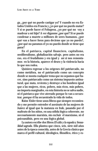 212
LORE ARESTI DE LA TORRE
ga, ¿por qué no puedo castigar yo? Y cuando no era Es-
tados Unidos era Francia y ¿yo por qué no puedo matar?
Y si se puede hacer el Fobaproa, ¿yo por qué no voy a
madrear a mi hijo? A ver díganme ¿por qué? Si se puede
condenar a muerte a millones de seres humanos, ¿por
qué van a hacer foros para decirme que yo no puedo?,
¿por qué no paramos el yo no puedo donde se tiene que
parar?
En el patriarca, capital financiero, capitalismo,
neoliberalismo, globalización salvaje, pero antes no era
eso, era el feudalismo y era igual y así si nos remonta-
mos en la historia, aparece el deseo y la violencia hacia
lo que nos rodea.
Quisiera regresar a los orígenes del patriarcado, no
como metáfora, no el patriarcado como un concepto
donde se monta cualquier tema que no sepamos qué ha-
cer, sino patriarcado como un sistema impuesto antina-
tural, que mata, revienta y destruye a los hombres igual
que a las mujeres, ricos, pobres, más ricos, más pobres,
no importa marginales, en esta historia no se salva nadie,
ni el patriarca que vive aterrado porque lo van a secues-
trar, porque él ha secuestrado la vida de todos.
Raine Eisler tiene unos libros que siempre recomien-
do y me permite entender el asesinato de las mujeres de
Juárez al igual que la matanza en Irak, pasando por el
maltrato de los niños, en una sólida lógica coherente, no
necesariamente marxista, sin excluir el marxismo, ni el
psicoanálisis, pero en una lógica global.
La autora escribe dos librosEl cáliz y la espada y Sexua-
lidad sagrada. Ella plantea que cinco, seis, siete mil años
antes de la época conocida, antes de la Grecia clásica que
marca el perfil cultural, ideológico, filosófico, ético y es-
 