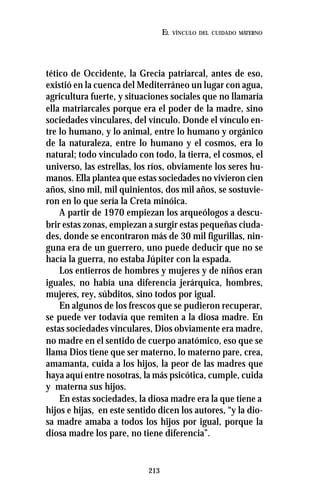 213
EL VÍNCULO DEL CUIDADO MATERNO
tético de Occidente, la Grecia patriarcal, antes de eso,
existió en la cuenca del Mediterráneo un lugar con agua,
agricultura fuerte, y situaciones sociales que no llamaría
ella matriarcales porque era el poder de la madre, sino
sociedades vinculares, del vínculo. Donde el vínculo en-
tre lo humano, y lo animal, entre lo humano y orgánico
de la naturaleza, entre lo humano y el cosmos, era lo
natural; todo vinculado con todo, la tierra, el cosmos, el
universo, las estrellas, los ríos, obviamente los seres hu-
manos. Ella plantea que estas sociedades no vivieron cien
años, sino mil, mil quinientos, dos mil años, se sostuvie-
ron en lo que sería la Creta minóica.
A partir de 1970 empiezan los arqueólogos a descu-
brir estas zonas, empiezan a surgir estas pequeñas ciuda-
des, donde se encontraron más de 30 mil figurillas, nin-
guna era de un guerrero, uno puede deducir que no se
hacía la guerra, no estaba Júpiter con la espada.
Los entierros de hombres y mujeres y de niños eran
iguales, no había una diferencia jerárquica, hombres,
mujeres, rey, súbditos, sino todos por igual.
En algunos de los frescos que se pudieron recuperar,
se puede ver todavía que remiten a la diosa madre. En
estas sociedades vinculares, Dios obviamente era madre,
no madre en el sentido de cuerpo anatómico, eso que se
llama Dios tiene que ser materno, lo materno pare, crea,
amamanta, cuida a los hijos, la peor de las madres que
haya aquí entre nosotras, la más psicótica, cumple, cuida
y materna sus hijos.
En estas sociedades, la diosa madre era la que tiene a
hijos e hijas, en este sentido dicen los autores, “y la dio-
sa madre amaba a todos los hijos por igual, porque la
diosa madre los pare, no tiene diferencia”.
 