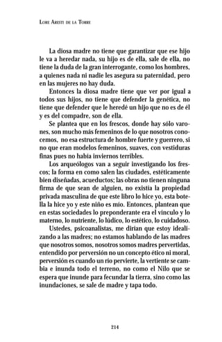 214
LORE ARESTI DE LA TORRE
La diosa madre no tiene que garantizar que ese hijo
le va a heredar nada, su hijo es de ella, sale de ella, no
tiene la duda de la gran interrogante, como los hombres,
a quienes nada ni nadie les asegura su paternidad, pero
en las mujeres no hay duda.
Entonces la diosa madre tiene que ver por igual a
todos sus hijos, no tiene que defender la genética, no
tiene que defender que le heredé un hijo que no es de él
y es del compadre, son de ella.
Se plantea que en los frescos, donde hay sólo varo-
nes, son mucho más femeninos de lo que nosotros cono-
cemos, no esa estructura de hombre fuerte y guerrero, si
no que eran modelos femeninos, suaves, con vestiduras
finas pues no había inviernos terribles.
Los arqueólogos van a seguir investigando los fres-
cos; la forma en como salen las ciudades, estéticamente
bien diseñadas, acueductos; las obras no tienen ninguna
firma de que sean de alguien, no existía la propiedad
privada masculina de que este libro lo hice yo, esta bote-
lla la hice yo y este niño es mío. Entonces, plantean que
en estas sociedades lo preponderante era el vínculo y lo
materno, lo nutriente, lo lúdico, lo estético, lo cuidadoso.
Ustedes, psicoanalistas, me dirían que estoy ideali-
zando a las madres; no estamos hablando de las madres
que nosotros somos, nosotros somos madres pervertidas,
entendido por perversión no un concepto ético ni moral,
perversión es cuando un río pervierte, la vertiente se cam-
bia e inunda todo el terreno, no como el Nilo que se
espera que inunde para fecundar la tierra, sino como las
inundaciones, se sale de madre y tapa todo.
 