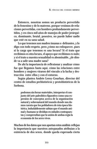 215
EL VÍNCULO DEL CUIDADO MATERNO
Entonces, nosotras somos un producto pervertido
de lo femenino y de lo materno, porque venimos de rela-
ciones pervertidas, con hombres profundamente perver-
tidos, y en cinco mil años de manejos de poder jerárqui-
co, dominante, brutal, posesivo, no puede haber nadie
que esté en su sana salud.
Lo que tenemos son madres insanas o delirantes, y lo
digo con todo respeto, pero ¿cómo no enloquecer, pues
si la carga que tenemos es una locura? Si el trato que
recibimos es otra locura, el apoyo que recibimos es nulo;
y si el trato a nuestra sexualidad es abominable, ¿de dón-
de va a salir una madre sana?
De ahí la importancia de reflexionar y analizar cómo
fue que llegamos hasta aquí, cómo las relaciones entre
hombres y mujeres viraron del vínculo a la lucha y des-
trucción entre ellos y con el entorno.
Según plantea Andrée Leroy-Gourhan, director del
centro de estudios prehistóricos y protohistóricos de la
Sorbona,
podemos sin forzar materiales, interpretar el con-
junto del arte paleolítico figurativo como una ex-
presión de conceptos acerca de la organización
natural y sobrenatural del mundo donde nos da-
mos cuenta que los pobladores de ésta época his-
tórica, indudablemente sabían que el mundo ani-
mal y humano se dividían en mitades contrapues-
tas y comprendían que la unión de ambas regía la
economía de los seres vivos.
Muchos de los datos que nos aportan estos análisis reflejan
la importancia que nuestros antepasados atribuían a la
existencia de dos sexos, donde queda expresada cierta
 