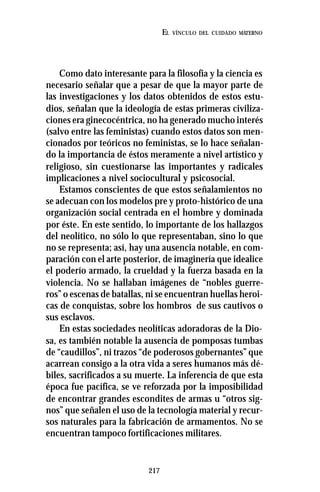 217
EL VÍNCULO DEL CUIDADO MATERNO
Como dato interesante para la filosofía y la ciencia es
necesario señalar que a pesar de que la mayor parte de
las investigaciones y los datos obtenidos de estos estu-
dios, señalan que la ideología de estas primeras civiliza-
ciones era ginecocéntrica, no ha generado mucho interés
(salvo entre las feministas) cuando estos datos son men-
cionados por teóricos no feministas, se lo hace señalan-
do la importancia de éstos meramente a nivel artístico y
religioso, sin cuestionarse las importantes y radicales
implicaciones a nivel sociocultural y psicosocial.
Estamos conscientes de que estos señalamientos no
se adecuan con los modelos pre y proto-histórico de una
organización social centrada en el hombre y dominada
por éste. En este sentido, lo importante de los hallazgos
del neolítico, no sólo lo que representaban, sino lo que
no se representa; así, hay una ausencia notable, en com-
paración con el arte posterior, de imaginería que idealice
el poderío armado, la crueldad y la fuerza basada en la
violencia. No se hallaban imágenes de “nobles guerre-
ros” o escenas de batallas, ni se encuentran huellas heroi-
cas de conquistas, sobre los hombros de sus cautivos o
sus esclavos.
En estas sociedades neolíticas adoradoras de la Dio-
sa, es también notable la ausencia de pomposas tumbas
de “caudillos”, ni trazos “de poderosos gobernantes” que
acarrean consigo a la otra vida a seres humanos más dé-
biles, sacrificados a su muerte. La inferencia de que esta
época fue pacífica, se ve reforzada por la imposibilidad
de encontrar grandes escondites de armas u “otros sig-
nos” que señalen el uso de la tecnología material y recur-
sos naturales para la fabricación de armamentos. No se
encuentran tampoco fortificaciones militares.
 