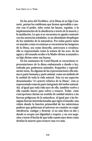 218
LORE ARESTI DE LA TORRE
En las artes del Neolítico, ni la Diosa ni su hijo Con-
sorte, portan los emblemas que hemos aprendido a aso-
ciar con el poder, tales como las lanzas, espadas, o la
implementación de la obediencia a través de la muerte y
la mutilación. Lo que sí se encuentra en agudo contraste
con las ausencias señaladas, es un abundante despliegue
de los símbolos de la naturaleza. Por todas partes tanto
en murales como en estatuas se encuentran las imágenes
de la Diosa, sea como doncella, antecesora o creadora;
ella es representada como la señora de las aves, de las
aguas y del mundo oculto o la Madre divina acunando a
su hijo divino entre sus brazos.
En los santuarios de Catal Huyuk se encuentran re-
presentaciones de la diosa embarazada o dando a luz,
rodeada por poderosos animales, leopardos y especial-
mente toros. En algunas de las representaciones ella mis-
ma es parte humana y parte animal, como un símbolo de
la unidad de toda la vida natural. Aún en sus aspectos
denominados “el carácter telúrico de la Diosa”, ésta es
representada como la parte integrante del orden natural.
Así, al igual que toda vida nace de ella, también vuelve a
ella cuando muere para volver a renacer. Todas estas
concepciones darían un sentido de unidad mística a las
fuerzas peligrosas de la naturaleza, al igual que a las be-
nignas fuerzas interrelacionadas que rigen el mundo; una
visión donde la función primordial de los misteriosos
poderes que gobiernan al universo no consiste en exigir
obediencia, castigar y destruir, si no más bien en dar y
donde se acepta con dignidad y respeto, y no con nega-
ción y terror el hecho de que todo cuanto nace tiene como
destino la muerte para renacer una vez más.
 