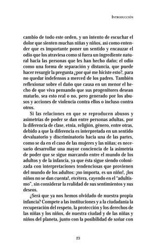 23
INTRODUCCIÓN
cambio de todo este orden, y un intento de escuchar el
dolor que sienten muchas niñas y niños, así como enten-
der que es importante poner un sentido y encauzar el
odio que los atraviesa como si fuera un ingrediente natu-
ral hacia las personas que les han hecho daño; el odio
como una forma de separación y distancia, que puede
hacer resurgir la pregunta ¿por qué me hiciste esto?, para
no quedar indefensos a merced de los padres. También
reflexionar sobre el daño que causa en un menor el he-
cho de que viva pensando que sus progenitores desean
matarlo, sea esto real o no, pero generado por los abu-
sos y acciones de violencia contra ellos o incluso contra
otros.
Si las relaciones en que se reproducen abusos y
asimetrías de poder se dan entre personas adultas, por
la diferencia de clase, etnia, religión, género, entre otras,
debido a que la diferencia es interpretada en un sentido
devaluatorio y discriminatorio hacia una de las partes,
como se da en el caso de las mujeres y las niñas; es nece-
sario desarrollar una mayor conciencia de la asimetría
de poder que se sigue marcando entre el mundo de los
adultos y de la infancia, ya que ésta sigue siendo coloni-
zada con interpretaciones tendenciosas que provienen
del mundo de los adultos: ¡no importa, es un niño!, ¡los
niños no se dan cuenta!, etcétera, cayendo en el “adultis-
mo”, sin considerar la realidad de sus sentimientos y sus
deseos.
¿Será que ya nos hemos olvidado de nuestra propia
infancia? Compete a las instituciones y a la ciudadanía la
recuperación del respeto, la protección y los derechos de
las niñas y los niños, de nuestra ciudad y de las niñas y
niños del planeta, junto con la posibilidad de soñar con
 