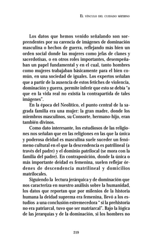 219
EL VÍNCULO DEL CUIDADO MATERNO
Los datos que hemos venido señalando son sor-
prendentes por su carencia de imágenes de dominación
masculina o hechos de guerra, reflejando más bien un
orden social donde las mujeres como jefas de clanes y
sacerdotisas, o en otros roles importantes, desempeña-
ban un papel fundamental y en el cual, tanto hombres
como mujeres trabajaban básicamente para el bien co-
mún, en una sociedad de iguales. Los expertos señalan
que a partir de la ausencia de estos fetiches de violencia,
dominación y guerra, permite inferir que esto se debía “a
que en la vida real no existía la contrapartida de tales
imágenes”.
En la época del Neolítico, el punto central de la sa-
grada familia era una mujer: la gran madre, donde los
miembros masculinos, su Consorte, hermano-hijo, eran
también divinos.
Como dato interesante, los estudiosos de las religio-
nes nos señalan que en las religiones en las que la única
y poderosa deidad es masculina suele suceder un fenó-
meno cultural en el que la descendencia es patrilineal (a
través del padre) y el dominio patrilocal (se mora con la
familia del padre). En contraposición, donde la única o
más importante deidad es femenina, suelen reflejar ór-
denes de descendencia matrilineal y domicilios
matrilocales.
Siguiendo la lectura jerárquica y de dominación que
nos caracteriza en nuestro análisis sobre la humanidad,
los datos que reportan que por milenios de la historia
humana la deidad suprema era femenina, llevó a los es-
tudios a una conclusión estremecedora “ si la prehistoria
no era patriarcal, tuvo que ser matriarcal”. Bajo la lógica
de las jerarquías y de la dominación, si los hombres no
 