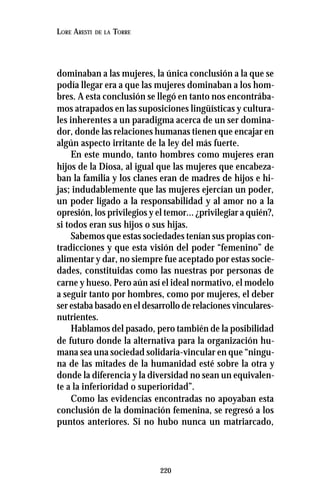 220
LORE ARESTI DE LA TORRE
dominaban a las mujeres, la única conclusión a la que se
podía llegar era a que las mujeres dominaban a los hom-
bres. A esta conclusión se llegó en tanto nos encontrába-
mos atrapados en las suposiciones lingüísticas y cultura-
les inherentes a un paradigma acerca de un ser domina-
dor, donde las relaciones humanas tienen que encajar en
algún aspecto irritante de la ley del más fuerte.
En este mundo, tanto hombres como mujeres eran
hijos de la Diosa, al igual que las mujeres que encabeza-
ban la familia y los clanes eran de madres de hijos e hi-
jas; indudablemente que las mujeres ejercían un poder,
un poder ligado a la responsabilidad y al amor no a la
opresión, los privilegios y el temor... ¿privilegiar a quién?,
si todos eran sus hijos o sus hijas.
Sabemos que estas sociedades tenían sus propias con-
tradicciones y que esta visión del poder “femenino” de
alimentar y dar, no siempre fue aceptado por estas socie-
dades, constituidas como las nuestras por personas de
carne y hueso. Pero aún así el ideal normativo, el modelo
a seguir tanto por hombres, como por mujeres, el deber
ser estaba basado en el desarrollo de relaciones vinculares-
nutrientes.
Hablamos del pasado, pero también de la posibilidad
de futuro donde la alternativa para la organización hu-
mana sea una sociedad solidaria-vincular en que “ningu-
na de las mitades de la humanidad esté sobre la otra y
donde la diferencia y la diversidad no sean un equivalen-
te a la inferioridad o superioridad”.
Como las evidencias encontradas no apoyaban esta
conclusión de la dominación femenina, se regresó a los
puntos anteriores. Si no hubo nunca un matriarcado,
 