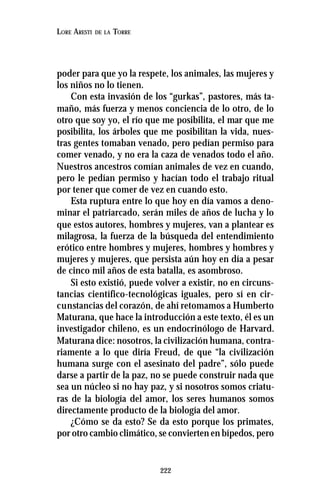 222
LORE ARESTI DE LA TORRE
poder para que yo la respete, los animales, las mujeres y
los niños no lo tienen.
Con esta invasión de los “gurkas”, pastores, más ta-
maño, más fuerza y menos conciencia de lo otro, de lo
otro que soy yo, el río que me posibilita, el mar que me
posibilita, los árboles que me posibilitan la vida, nues-
tras gentes tomaban venado, pero pedían permiso para
comer venado, y no era la caza de venados todo el año.
Nuestros ancestros comían animales de vez en cuando,
pero le pedían permiso y hacían todo el trabajo ritual
por tener que comer de vez en cuando esto.
Esta ruptura entre lo que hoy en día vamos a deno-
minar el patriarcado, serán miles de años de lucha y lo
que estos autores, hombres y mujeres, van a plantear es
milagrosa, la fuerza de la búsqueda del entendimiento
erótico entre hombres y mujeres, hombres y hombres y
mujeres y mujeres, que persista aún hoy en día a pesar
de cinco mil años de esta batalla, es asombroso.
Si esto existió, puede volver a existir, no en circuns-
tancias científico-tecnológicas iguales, pero sí en cir-
cunstancias del corazón, de ahí retomamos a Humberto
Maturana, que hace la introducción a este texto, él es un
investigador chileno, es un endocrinólogo de Harvard.
Maturana dice: nosotros, la civilización humana, contra-
riamente a lo que diría Freud, de que “la civilización
humana surge con el asesinato del padre”, sólo puede
darse a partir de la paz, no se puede construir nada que
sea un núcleo si no hay paz, y si nosotros somos criatu-
ras de la biología del amor, los seres humanos somos
directamente producto de la biología del amor.
¿Cómo se da esto? Se da esto porque los primates,
por otro cambio climático, se convierten en bípedos, pero
 