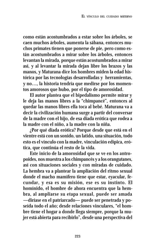 223
EL VÍNCULO DEL CUIDADO MATERNO
como están acostumbrados a estar sobre los árboles, se
caen muchos árboles, aumenta la sábana, entonces mu-
chos primates tienen que ponerse de pie, pero como es-
tán acostumbrados a mirar sobre los árboles, entonces
levantan la mirada, porque están acostumbrados a mirar
así, y al levantar la mirada dejan libre los brazos y las
manos, y Maturana dice los hombres miden la edad his-
tórica por las tecnologías desarrolladas y herramientas,
y no…, la historia tendría que medirse por los momen-
tos amorosos que hubo, por el tipo de amorosidad.
El autor plantea que el bipedalismo permite mirar y
le deja las manos libres a la “chimpancé”, entonces al
quedar las manos libres ella toca al bebé. Maturana va a
decir la civilización humana surge a partir del conversar
de la madre con el hijo, de esa diada erótica que rodea a
la madre con el niño, a la madre con la niña.
¿Por qué diada erótica? Porque desde que está en el
vientre está con un sonido, un latido, una situación, todo
esto es el vínculo con la madre, vinculación edípica, eró-
tica, que continúa el resto de la vida.
Este inicio de la amorosidad que se ve en los antro-
poides, nos muestra a los chimpancés y a los orangutanes,
así con situaciones sociales y con miradas de cuidado.
La hembra va a plantear la ampliación del ritmo sexual
donde el macho mamífero tiene que estar, eyacular, fe-
cundar, y esa es su misión, ese es su instinto. El
homínido, el hombre de ahora encuentra que la hem-
bra, al ampliarse su etapa sexual, puede ser amada
—diríase en el patriarcado— puede ser penetrada y po-
seída todo el año; desde relaciones vinculares, “el hom-
bre tiene el hogar a donde llega siempre, porque la mu-
jer está abierta para recibirlo”, desde una perspectiva del
 