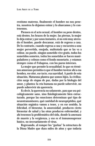 224
LORE ARESTI DE LA TORRE
erotismo materno, finalmente el hombre no nos pene-
tra, nosotros lo dejamos entrar y lo abarcamos y lo con-
tenemos.
Piensen en el acto sexual, el hombre su pene dentro,
está dentro, los brazos de la mujer, las piernas, la mujer
lo deja entrar y por unos instantes, si no está muy aterra-
do el hombre, puede descansar, está de regreso a casa.
De lo contrario, cuando regresa a casa y encuentra a una
mujer pervertida, enojada, maltratada que se las va a
cobrar, no puede, ningún sometido vive gratis, todos los
sometidos someten, todos los sometidos se hacen mani-
puladores y cobran como el fondo monetario, y estamos
siempre como el Fobaproa, con los puros intereses.
La mujer que permite la sexualidad, lo que en térmi-
nos amorosos permitía es que el hombre tuviese ahí a esa
hembra, ese olor, ese tacto, esa suavidad. A partir de esta
situación, Maturana plantea que somos hijos, la civiliza-
ción surge de etapas de paz, dadas por la biología del
amor, y plantea: la cría humana no puede sobrevivir, no
puede sobrevivir sin querencia.
Es decir, la querencia no solamente, para que sea psi-
cológicamente sano, sino fisiológicamente bien estruc-
turado, porque las emociones determinan qué tipo de
neurotransmisores, qué cantidad de neuropéptidos, qué
situación orgánica vamos a tener, y en ese sentido, la
felicidad, el bienestar, la amorosidad, producen cierto
bienestar de salud y las otras producen enfermedad, y
ahí tenemos la problemática del sida, donde la amenaza
de muerte y la vergüenza, y eso es el inmunosupresor
básico, no necesariamente el virus.
Regresando, al romper los “gurkas” la estructura de
la Diosa Madre que dura miles de años y que todavía
 