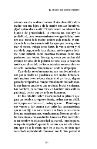 225
EL VÍNCULO DEL CUIDADO MATERNO
estamos en ella, se desestructura el vínculo erótico de la
madre con sus hijos y de la madre con sus hombres.
¿Qué quiere decir erótico? Obviamente no estamos ha-
blando de genitalidad, lo erótico no excluye la
genitalidad, pero no necesariamente es genitalidad, eró-
tico es el tacto de la madre, erótico es la mirada, es cui-
dado de la madre cuando está loca porque tiene que to-
mar el metro, trabaja ocho horas, la van a correr y el
marido le pega, o no le hace el amor, erótico quiere decir
ese ritmo natural, como nosotros tocamos, como nos
podemos tocar todos. Ese algo que esta por encima del
instinto de vida, de la pulsión de vida, está la posición
erótica, en el sentido del tacto, nosotros somos animales
de tacto, como los chimpancés cuando se despiojan.
Cuando los seres humanos no son tocados, ni cuida-
dos por la madre no pueden a su vez cuidar. Entonces,
en la ruptura de esta época vincular, el patriarca, el gran
poseedor del poder, al romper esto durante miles de años,
lo que hemos creado es una sociedad brutal y enferma.
Los hombres, para convertirse en hombres en la cultura
patriarcal, tienen que dejar de ser humanos.
En los estudios sobre masculinidad se plantea que
para ser hombre hay que ser fuerte, no hay que ser débil,
no hay que ser compasivo, no hay que ser… Resulta que
nos vamos a dar cuenta que todas las características
que se nos dijo que no teníamos que tener para ser hom-
bres, no eran femeninas, eran humanas. No eran conduc-
tas femeninas, eran conductas humanas. Para convertir-
se en hombre en esta sociedad patriarcal, “macho pues,
acá que te respeten”, que no te la vean, que no te la mien-
ten, que no te la cojan, que no te maten, se tiene que
cortar toda capacidad de comunión con lo otro, porque si
 