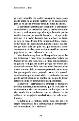 226
LORE ARESTI DE LA TORRE
yo tengo comunión con lo otro yo no puedo matar, yo no
puedo pegar, yo no puedo explotar, yo no puedo expro-
piar, yo no puedo prostituir niñas, ni niños, ni a nadie.
El patriarcado garantiza que se continúe el patriarcado
arrancándole a las madres los hijos; la madre sobre-pro-
tectora, la madre que se traga a los hijos, la madre que los
vomita, la madre que no está, la madre…, siempre esta-
mos mal en la madre, la madre tiene que hacer de bruja,
de loca, de nana, de hija de la chingada, de todo, porque
no hay nadie que la acompañe. En este sentido, esta ma-
dre que educa sola, que pare sola, que amamanta, y aun-
que estemos casadas y con marido maravilloso que nos
page todas las nanas del mundo, no está.
John Stoultenberg tiene un libro precioso que se lla-
ma Rechazando el convertirme en hombre, dice: “criar a los
hijos dentro de esa estructura”, la tirada del patriarcado
es quitarle los hijos a la madre, porque hijo que se cría
dentro del erotismo de lo materno, no de la mamá, den-
tro del erotismo de lo materno no pervertido, es un hom-
bre que no puede matar, ¿cómo lo mandas a la guerra?,
es un hombre que no puede violar, es un hombre que no
puede narcotraficar, es un hombre que no puede firmar
actas de defunción para un millón de pobladores.
El interés del partriarcado es arrancar los hijos para
hacerlos hombres, que no sientan, que no sientan la co-
munión con lo vivo, no solamente con los hijos, con lo
vivo, con la tierra, con las aves, con las ballenas, con los
delfines, con los pájaros, con las hienas, con todo lo que
le rodea.
El autor plantea, “lástima, porque desde mí; ese es el
origen fundamental de la continuación de la violencia y
del sostenimiento de la violencia”.
 