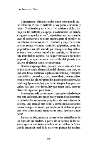 228
LORE ARESTI DE LA TORRE
Compañeros, el maltrato a los niños no se puede qui-
tar mientras exista el maltrato a los padres, hombre y
mujer. Stoultenberg va a decir “el patriarca viola a las
mujeres, las maltrata y les pega, a los hombres los manda
a la guerra a que los maten”, el patriarca no deja a nadie
vivo, el patriarcado no es un sistema para el hombre, es
un sistema para unos pocos. Hombres y mujeres en este
sistema somos víctimas, tanto los golpeados, como los
golpeadores; en este sentido yo creo que no hay salida,
en tanto la estructura mundial no cambie, y si la estruc-
tura mundial no cambia, no es que vamos a tener niños
golpeados, es que vamos a tener el fin del planeta y la
vida en el planeta como la conocemos.
Desde esta perspectiva, para mí, se estructura la línea
de maltrato con la destrucción del planeta, con Irak, en
una sola línea. Estamos sujetos a un sistema jerárquico
competitivo, poseedor, cruel, no solidario, no empático,
no materno. De ahí surgimos los padres golpeadores, las
madres golpeadoras, hay que darles terapia, hay que apo-
yarlas, hay que tener foros, hay que tener todo, pero no
olvidemos que son paliativos.
La estructura de base es nuestra propia sociedad que
crea esta violencia, nos enloquece y en un desplazamien-
to de todas las respuestas psíquicas, de mecanismos de
defensa, uno ataca al más débil, y por último, estaríamos
las madres que no somos golpeadoras ni violentas, pero
que no estamos nunca en nuestras casas, ¿golpear a qué
hora?
En ese sentido, nuestros consultorios están llenos de
los hijos de las madres, a partir de la década de los se-
senta, que lo que traen muchos no es violencia física,
sino la ausencia total de lo materno, porque las madres
 