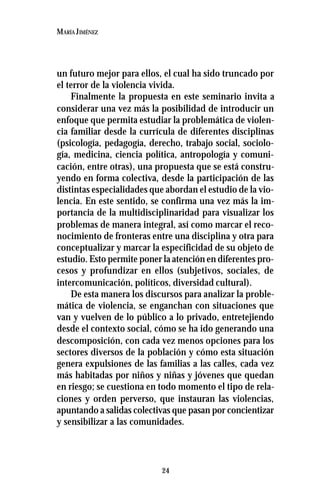 24
MARÍA JIMÉNEZ
un futuro mejor para ellos, el cual ha sido truncado por
el terror de la violencia vivida.
Finalmente la propuesta en este seminario invita a
considerar una vez más la posibilidad de introducir un
enfoque que permita estudiar la problemática de violen-
cia familiar desde la currícula de diferentes disciplinas
(psicología, pedagogía, derecho, trabajo social, sociolo-
gía, medicina, ciencia política, antropología y comuni-
cación, entre otras), una propuesta que se está constru-
yendo en forma colectiva, desde la participación de las
distintas especialidades que abordan el estudio de la vio-
lencia. En este sentido, se confirma una vez más la im-
portancia de la multidisciplinaridad para visualizar los
problemas de manera integral, así como marcar el reco-
nocimiento de fronteras entre una disciplina y otra para
conceptualizar y marcar la especificidad de su objeto de
estudio. Esto permite poner la atención en diferentes pro-
cesos y profundizar en ellos (subjetivos, sociales, de
intercomunicación, políticos, diversidad cultural).
De esta manera los discursos para analizar la proble-
mática de violencia, se enganchan con situaciones que
van y vuelven de lo público a lo privado, entretejiendo
desde el contexto social, cómo se ha ido generando una
descomposición, con cada vez menos opciones para los
sectores diversos de la población y cómo esta situación
genera expulsiones de las familias a las calles, cada vez
más habitadas por niños y niñas y jóvenes que quedan
en riesgo; se cuestiona en todo momento el tipo de rela-
ciones y orden perverso, que instauran las violencias,
apuntando a salidas colectivas que pasan por concientizar
y sensibilizar a las comunidades.
 