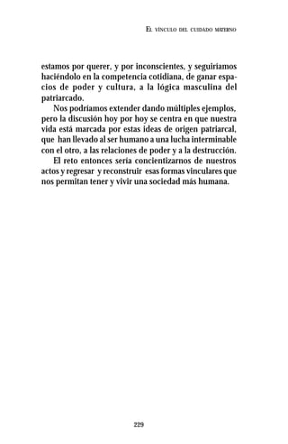 229
EL VÍNCULO DEL CUIDADO MATERNO
estamos por querer, y por inconscientes, y seguiríamos
haciéndolo en la competencia cotidiana, de ganar espa-
cios de poder y cultura, a la lógica masculina del
patriarcado.
Nos podríamos extender dando múltiples ejemplos,
pero la discusión hoy por hoy se centra en que nuestra
vida está marcada por estas ideas de origen patriarcal,
que han llevado al ser humano a una lucha interminable
con el otro, a las relaciones de poder y a la destrucción.
El reto entonces sería concientizarnos de nuestros
actos y regresar y reconstruir esas formas vinculares que
nos permitan tener y vivir una sociedad más humana.
 